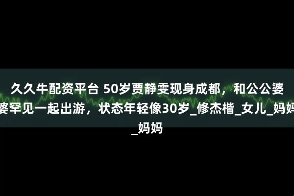 久久牛配资平台 50岁贾静雯现身成都，和公公婆婆罕见一起出游，状态年轻像30岁_修杰楷_女儿_妈妈