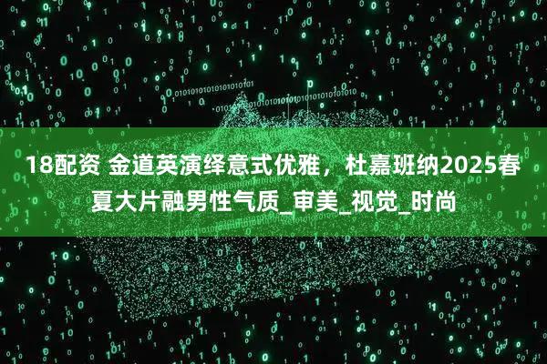 18配资 金道英演绎意式优雅，杜嘉班纳2025春夏大片融男性气质_审美_视觉_时尚