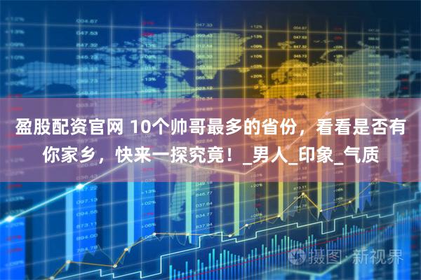 盈股配资官网 10个帅哥最多的省份，看看是否有你家乡，快来一探究竟！_男人_印象_气质