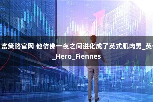有富策略官网 他仿佛一夜之间进化成了英式肌肉男_英伦_Hero_Fiennes