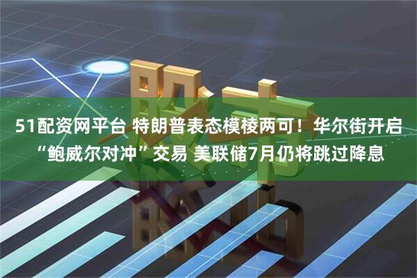 51配资网平台 特朗普表态模棱两可！华尔街开启“鲍威尔对冲”交易 美联储7月仍将跳过降息