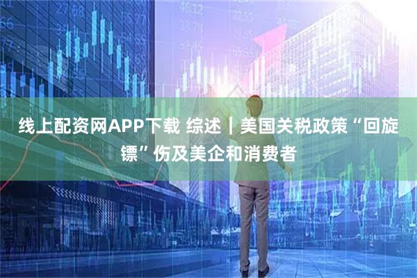 线上配资网APP下载 综述｜美国关税政策“回旋镖”伤及美企和消费者