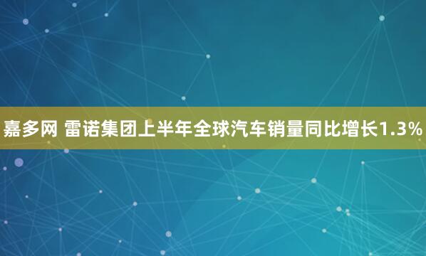 嘉多网 雷诺集团上半年全球汽车销量同比增长1.3%