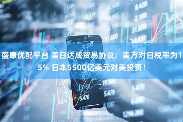 盛康优配平台 美日达成贸易协议：美方对日税率为15% 日本5500亿美元对美投资！