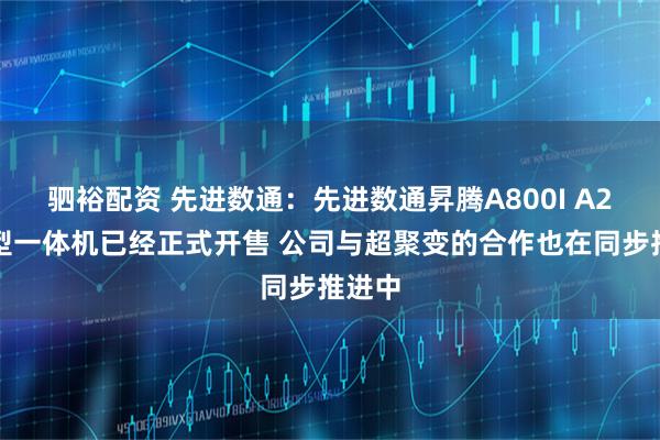 驷裕配资 先进数通：先进数通昇腾A800I A2大模型一体机已经正式开售 公司与超聚变的合作也在同步推进中