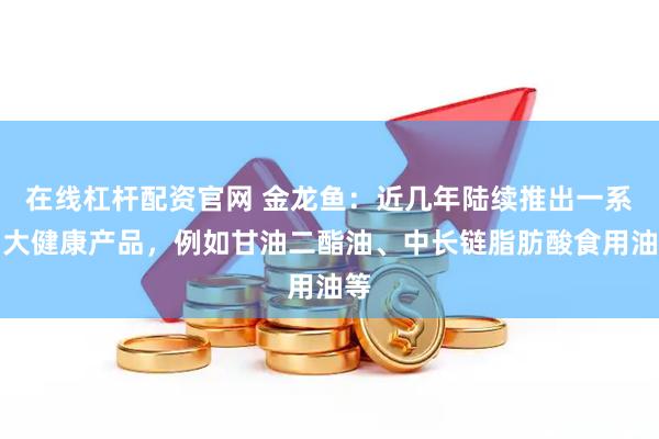 在线杠杆配资官网 金龙鱼：近几年陆续推出一系列大健康产品，例如甘油二酯油、中长链脂肪酸食用油等