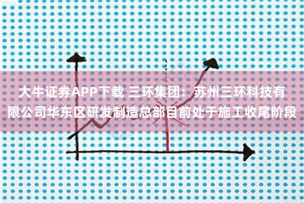 大牛证券APP下载 三环集团：苏州三环科技有限公司华东区研发制造总部目前处于施工收尾阶段
