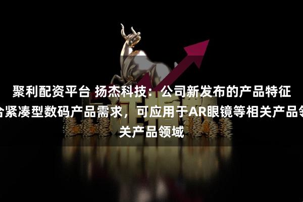 聚利配资平台 扬杰科技：公司新发布的产品特征契合紧凑型数码产品需求，可应用于AR眼镜等相关产品领域