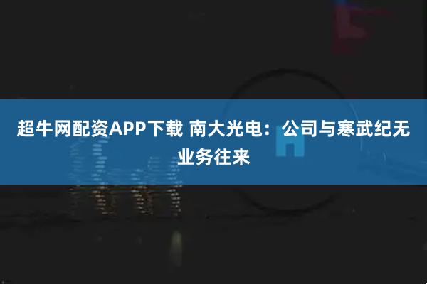 超牛网配资APP下载 南大光电：公司与寒武纪无业务往来