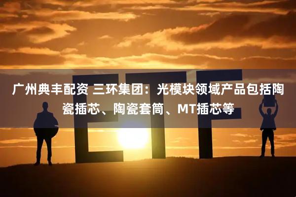 广州典丰配资 三环集团：光模块领域产品包括陶瓷插芯、陶瓷套筒、MT插芯等