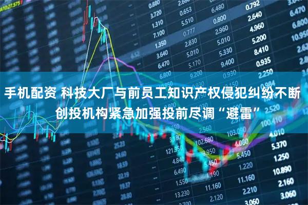手机配资 科技大厂与前员工知识产权侵犯纠纷不断   创投机构紧急加强投前尽调“避雷”