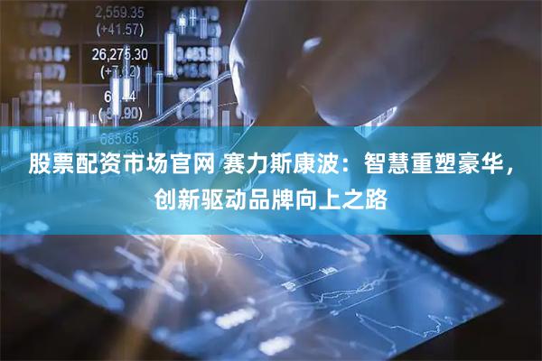 股票配资市场官网 赛力斯康波：智慧重塑豪华，创新驱动品牌向上之路