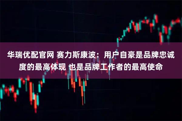 华瑞优配官网 赛力斯康波：用户自豪是品牌忠诚度的最高体现 也是品牌工作者的最高使命