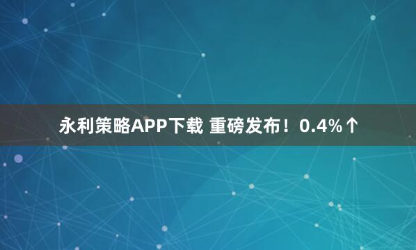 永利策略APP下载 重磅发布！0.4%↑