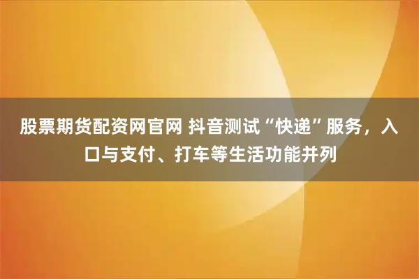 股票期货配资网官网 抖音测试“快递”服务，入口与支付、打车等生活功能并列