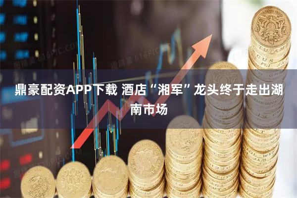 鼎豪配资APP下载 酒店“湘军”龙头终于走出湖南市场