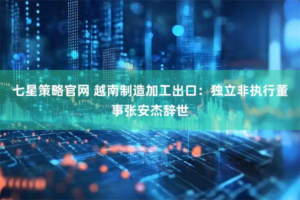 七星策略官网 越南制造加工出口：独立非执行董事张安杰辞世