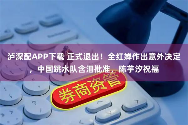 泸深配APP下载 正式退出！全红婵作出意外决定，中国跳水队含泪批准，陈芋汐祝福