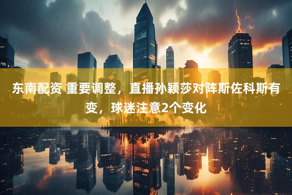 东南配资 重要调整，直播孙颖莎对阵斯佐科斯有变，球迷注意2个变化